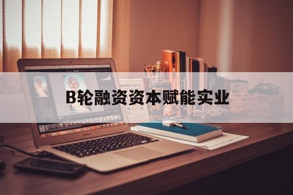 长沙市B轮融资资本赋能实业(b轮融资公司值得工作吗)