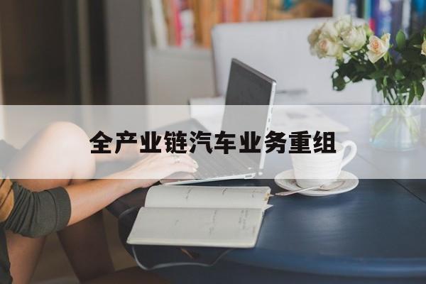 长沙市全产业链汽车业务重组(全产业链汽车业务重组的意义)